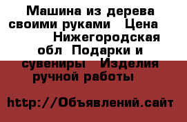 Машина из дерева своими руками › Цена ­ 1 500 - Нижегородская обл. Подарки и сувениры » Изделия ручной работы   